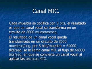 Canal MIC. Cada muestra se codifica con  8 bits , el resultado es que un canal vocal se transforma en un circuito de  8000 muestras/seg .  El resultado de un canal vocal queda transformado en un circuito de  8000 muestras/seg . por 8 bits/muestra =  64000  bits/seg. se le llama canal MIC al flujo de  64000 bits/seg . en que se convierte un canal vocal al aplicar las  técnicas MIC. 