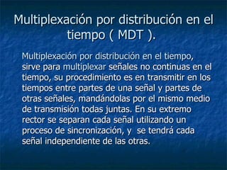 Multiplexación por distribución en el tiempo ( MDT ).   Multiplexación por distribución en el tiempo , sirve para  multiplexar  señales no continuas en el tiempo, su procedimiento es en transmitir en los tiempos entre partes de una señal y partes de otras señales, mandándolas por el mismo medio de transmisión todas juntas. En su extremo rector se separan cada señal utilizando un proceso de sincronización, y  se tendrá cada señal independiente de las otras.  