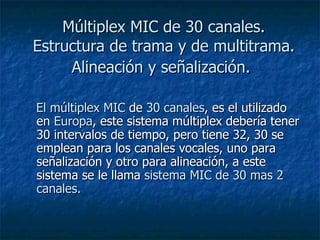 Múltiplex MIC de 30 canales. Estructura de trama y de multitrama. Alineación y señalización.   El múltiplex MIC  de  30 canales , es el utilizado en  Europa , este sistema múltiplex debería tener 30 intervalos de tiempo, pero tiene 32, 30 se emplean para los canales vocales, uno para señalización y otro para alineación, a este sistema se le llama  sistema MIC de 30 mas 2 canales.  