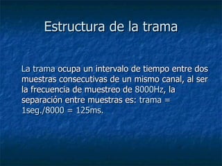 Estructura de la trama      La trama  ocupa un intervalo de tiempo entre dos muestras consecutivas de un mismo canal, al ser la frecuencia de muestreo de  8000Hz , la separación entre muestras es:  trama = 1seg./8000 = 125ms.  