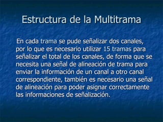Estructura de la Multitrama En cada  trama  se pude señalizar dos canales, por lo que es necesario utilizar  15 tramas  para señalizar el total de los canales, de forma que se necesita una señal de alineación de trama para enviar la información de un canal a otro canal correspondiente, también es necesario una señal de alineación para poder asignar correctamente las informaciones de señalización.  