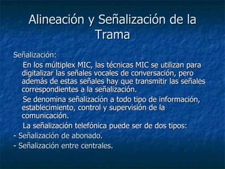 Alineación y Señalización de la Trama Señalización:     En los múltiplex MIC, las técnicas MIC se utilizan para digitalizar las señales vocales de conversación, pero además de estas señales hay que transmitir las señales correspondientes a la señalización.     Se denomina señalización a todo tipo de información, establecimiento, control y supervisión de la comunicación. La señalización telefónica puede ser de dos tipos: -  Señalización de abonado . -  Señalización entre centrales . 