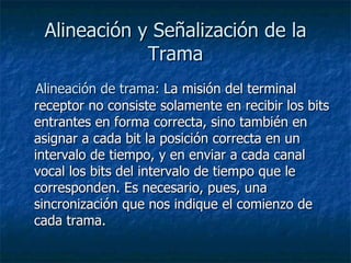 Alineación y Señalización de la Trama Alineación de trama:  La misión del terminal receptor no consiste solamente en recibir los bits entrantes en forma correcta, sino también en asignar a cada bit la posición correcta en un intervalo de tiempo, y en enviar a cada canal vocal los bits del intervalo de tiempo que le corresponden. Es necesario, pues, una sincronización que nos indique el comienzo de cada trama.  