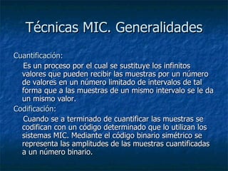 Técnicas MIC. Generalidades Cuantificación:     Es un proceso por el cual se sustituye los infinitos valores que pueden recibir las muestras por un número de valores en un número limitado de intervalos de tal forma que a las muestras de un mismo intervalo se le da un mismo valor. Codificación:     Cuando se a terminado de cuantificar las muestras se codifican con un código determinado que lo utilizan los sistemas MIC. Mediante el código binario simétrico se representa las amplitudes de las muestras cuantificadas a un número binario.     