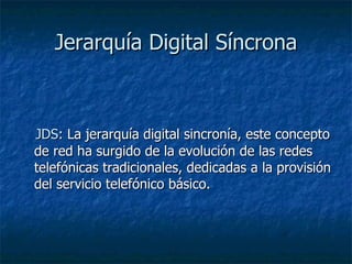 Jerarquía Digital Síncrona JDS : La jerarquía digital sincronía, este concepto de red ha surgido de la evolución de las redes telefónicas tradicionales, dedicadas a la provisión del servicio telefónico básico.  