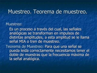 Muestreo. Teorema de muestreo.   Muestreo:     Es un proceso a través del cual, las señales analógicas se transforman en impulsos de distintas amplitudes, a esta amplitud se le llama señal MIA o tren de muestreo. Teorema de Muestreo:  Para que una señal se pueda leída correctamente necesitamos tener el doble de muestras que la frecuencia máxima de la señal analógica. 
