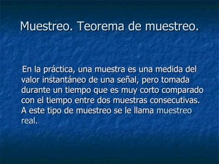 Muestreo. Teorema de muestreo. En la práctica, una muestra es una medida del valor instantáneo de una señal, pero tomada durante un tiempo que es muy corto comparado con el tiempo entre dos muestras consecutivas. A este tipo de muestreo se le llama  muestreo real. 