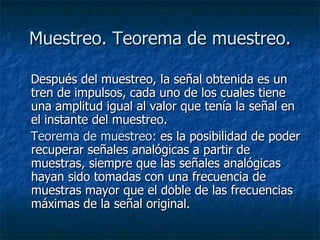 Muestreo. Teorema de muestreo. Después del muestreo, la señal obtenida es un tren de impulsos, cada uno de los cuales tiene una amplitud igual al valor que tenía la señal en el instante del muestreo. Teorema de muestreo:  es la posibilidad de poder recuperar señales analógicas a partir de muestras, siempre que las señales analógicas hayan sido tomadas con una frecuencia de muestras mayor que el doble de las frecuencias máximas de la señal original.  
