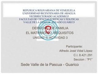 REPUBLICA BOLIVARIANA DE VENEZUELA
UNIVERSIDAD BICENTENARIA DE ARAGUA
VICERRECTORADO ACADEMICO
FACULTAD DE CIENCIAS JURIDICAS Y POLITICAS
VALLE DE LA PASCUA –ESTADO GUÁRICO
DERECHO DE FAMILIA
EL MATRIMONIO. REQUISITOS
UNIDAD II. ACTIVIDAD 3
Participante:
Alfredo José Vidal López
C.I. 8.421.291
Seccion : “P1”
Sede Valle de la Pascua - Guarico
 