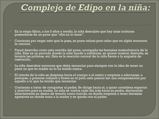 En la etapa fálica, a los 3 años y medio, la niña descubre que hay unas criaturas poseedoras de un pene que “ella no lo tiene”. Comienza por negar esto que le pasa, se pone celosa pero sabe que en algún momento le crecerá. Freud describe como esta envidia del pene, acompaña las fantasías masturbatoria de la niña. Este es un periodo donde la niña tiende a exhibirse, se quiere mostrar desnuda, se levanta las polleras, etc. Esta es la reacción normal de la niña frente a la angustia de castración.  La niña descubre entonces que debe renunciar para siempre con la idea de tener un pene ya que su madre no lo ha tenido nunca. El interés de la niña se desplaza hacia el cuerpo o el rostro y empieza a adornarse, a peinarse, a ponerse collares y flores en el pelo; esto parece ser una compensación por aquello a lo que ha tenido que renunciar. Comienza a tratar de conquistar al padre. Se dirige hacia el, a quien considera superior y atractivo para su madre. La niña se vuelca cada día más hacia su padre, declarando abiertamente su deseo de tenerlo como marido, es donde empieza a tener fantasías agresivas en donde mata a la madre y se queda con el padre. 