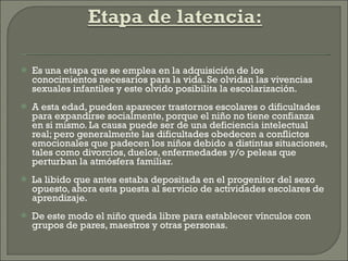 Es una etapa que se emplea en la adquisición de los conocimientos necesarios para la vida. Se olvidan las vivencias sexuales infantiles y este olvido posibilita la escolarización. A esta edad, pueden aparecer trastornos escolares o dificultades para expandirse socialmente, porque el niño no tiene confianza en si mismo. La causa puede ser de una deficiencia intelectual real; pero generalmente las dificultades obedecen a conflictos emocionales que padecen los niños debido a distintas situaciones, tales como divorcios, duelos, enfermedades y/o peleas que perturban la atmósfera familiar. La libido que antes estaba depositada en el progenitor del sexo opuesto, ahora esta puesta al servicio de actividades escolares de aprendizaje. De este modo el niño queda libre para establecer vínculos con grupos de pares, maestros y otras personas. 