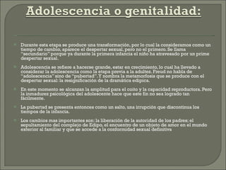 Durante esta etapa se produce una transformación, por lo cual la consideramos como un tiempo de cambio, aparece el despertar sexual, pero no el primero. Se llama “secundario” porque ya durante la primera infancia el niño ha atravesado por un prime despertar sexual. Adolescencia se refiere a hacerse grande, estar en crecimiento, lo cual ha llevado a considerar la adolescencia como la etapa previa a la adultez. Freud no habla de “adolescencia” sino de “pubertad”. Y nombra la metamorfosis que se produce con el despertar sexual: la resignificación de la dramática edipica. En este momento se alcanzan la amplitud para el coito y la capacidad reproductora. Pero la inmadurez psicológica del adolescente hace que este fin no sea logrado tan fácilmente. La pubertad se presenta entonces como un salto, una irrupción que discontinua los tiempos de la infancia. Los cambios mas importantes son: la liberación de la autoridad de los padres; el sepultamiento del complejo de Edipo, el encuentro de un objeto de amor en el mundo exterior al familiar y que se accede a la conformidad sexual definitiva 