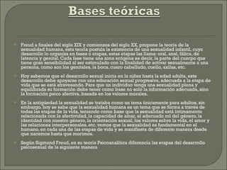 Freud a finales del siglo XIX y comienzos del siglo XX, propone la teoría de la sexualidad humana, esta teoría postula la existencia de una sexualidad infantil, cuyo desarrollo lo organiza en fases o etapas, estas etapas las llama: oral, anal, fálica, de latencia y genital. Cada fase tiene una zona erógena es decir, la parte del cuerpo que tiene gran sensibilidad al ser estimulado con la finalidad de activar sexualmente a una persona, como son los genitales, la boca, cuero cabelludo, cuello, axilas, etc. Hoy sabemos que el desarrollo sexual inicia en la niñez hasta la edad adulta, este desarrollo debe apoyarse con una educación sexual progresiva, adecuada a la etapa de vida que se está atravesando. Para que un individuo tenga una sexualidad plena y equilibrada su formación debe tener como base no solo la información adecuada, sino la formación psico afectiva, basada en los valores morales. En la antigüedad la sexualidad se trataba como un tema únicamente para adultos, sin embargo, hoy se sabe que la sexualidad humana es un tema que se forma a través de todas las etapas de la vida, teniendo como base que la sexualidad está íntimamente relacionada con la afectividad, la capacidad de amar, el adecuado rol del género, la identidad con nuestro género, la orientación sexual, los valores sobre la vida, el amor y las relaciones interpersonales, etc. vemos que la sexualidad es fundamental en el humano, en cada una de las etapas de vida y se manifiesta de diferente manera desde que nacemos hasta que morimos. Según Sigmund Freud, en su teoría Psicoanalítica diferencia las etapas del desarrollo psicosexual de la siguiente manera 