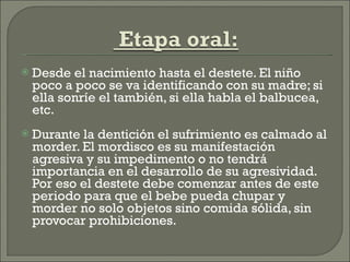 Desde el nacimiento hasta el destete. El niño poco a poco se va identificando con su madre; si ella sonríe el también, si ella habla el balbucea, etc. Durante la dentición el sufrimiento es calmado al morder. El mordisco es su manifestación agresiva y su impedimento o no tendrá importancia en el desarrollo de su agresividad. Por eso el destete debe comenzar antes de este periodo para que el bebe pueda chupar y morder no solo objetos sino comida sólida, sin provocar prohibiciones. 