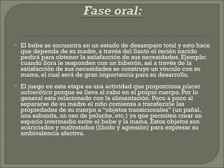 El bebe se encuentra en un estado de desamparo total y esto hace que dependa de su madre, a través del llanto el recién nacido pedirá para obtener la satisfacción de sus necesidades. Ejemplo: cuando llora le responden con un biberón, así a través de la satisfacción de sus necesidades se construye un vinculo con su mama, el cual será de gran importancia para su desarrollo. El juego en esta etapa es una actividad que proporciona  placer autoerótico  porque se lleva al cabo en el propio cuerpo. Por lo general esta relacionado con la alimentación. Poco a poco al separarse de su madre el niño comienza a transferirle las propiedades de su cuerpo a “objetos transicionales” (un pañal, una sabanita, un oso de peluche, etc.) ya que permiten crear un espacio intermedio entre el bebe y la mama. Estos objetos son acariciados y maltratados (libido y agresión) para expresar su ambivalencia afectiva. 