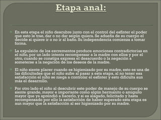 En esta etapa el niño descubre junto con el control del esfínter el poder que esto le trae, dar o no dar según quiera. Se adueña de su cuerpo el decide si quiere ir o no ir al baño. Su independencia comienza a tomar forma. La expulsión de los excrementos produce emociones contradictorias en el niño, por un lado intenta recompensar a la madre con ellos y por el otro, cuando se constipa expresa el desacuerdo o la negación a someterse a la negación de los deseos de la madre. El niño siente placer cuando es higienizado por su madre, esto es una de las dificultades que el niño sufre al pasar a esta etapa, al no tener esa satisfacción el niño se niega a controlar el esfínter y esto dificulta aun más el desarrollo. Por otro lado el niño al descubrir este poder de manejo de su cuerpo se siente grande, mayor e importante como algún hermanito o amiguito mayor que ya aprendió a hacerlo, y si es alagado, felicitado y hasta recompensado por ello la satisfacción de haber superado esta etapa es aun mayor que la satisfacción al ser higienizado por su madre. 