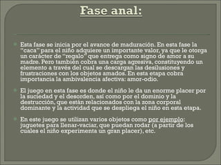 Esta fase se inicia por el avance de maduración. En esta fase la “caca” para el niño adquiere un importante valor, ya que le otorga un carácter de “regalo” que entrega como signo de amor a su madre. Pero también cobra una carga agresiva, constituyendo un elemento a través del cual se descargan las desilusiones y frustraciones con los objetos amados. En esta etapa cobra importancia la ambivalencia afectiva: amor-odio. El juego en esta fase es donde el niño le da un enorme placer por la suciedad y el desorden, así como por el dominio y la destrucción, que están relacionados con la zona corporal dominante y la actividad que se despliega el niño en esta etapa. En este juego se utilizan varios objetos como  por ejemplo : juguetes para llenar-vaciar, que puedan rodar (a partir de los cuales el niño experimenta un gran placer), etc.  