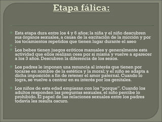 Esta etapa dura entre los 4 y 6 años; la niña y el niño descubren sus órganos sexuales, a causa de la excitación de la micción y por los tocamientos repetidos que tienen lugar durante el aseo . Los bebes tienen juegos eróticos manuales y generalmente esta actividad que ellos realizan cesa por si misma y vuelve a aparecer a los 3 años. Descubren la diferencia de los sexos. Los padres le imponen una renuncia al interés que tienen por tocarse en nombre de la estética y la moral; y el niño se adapta a dicha imposición a fin de retener el amor paternal. Cuando lo logra, se vuelve a centrar en su interés por los genitales. Los niños de esta edad empiezan con los “porque”. Cuando los adultos responden las preguntas sexuales, el niño percibe lo prohibido. El papel de las relaciones sexuales entre los padres todavía les resulta oscuro. 