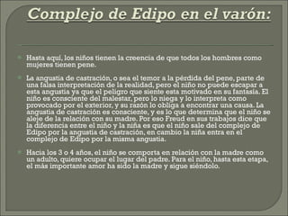 Hasta aquí, los niños tienen la creencia de que todos los hombres como mujeres tienen pene. La angustia de castración, o sea el temor a la pérdida del pene, parte de una falsa interpretación de la realidad, pero el niño no puede escapar a esta angustia ya que el peligro que siente esta motivado en su fantasía. El niño es consciente del malestar, pero lo niega y lo interpreta como provocado por el exterior, y su razón lo obliga a encontrar una causa. La angustia de castración es consciente, y es lo que determina que el niño se aleje de la relación con su madre. Por eso Freud en sus trabajos dice que la diferencia entre el niño y la niña es que el niño sale del complejo de Edipo por la angustia de castración, en cambio la niña entra en el complejo de Edipo por la misma angustia. Hacia los 3 o 4 años, el niño se comporta en relación con la madre como un adulto, quiere ocupar el lugar del padre. Para el niño, hasta esta etapa, el más importante amor ha sido la madre y sigue siéndolo. 