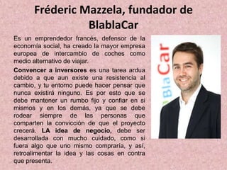 Fréderic Mazzela, fundador de
BlablaCar
Es un emprendedor francés, defensor de la
economía social, ha creado la mayor empresa
europea de intercambio de coches como
medio alternativo de viajar.
Convencer a inversores es una tarea ardua
debido a que aun existe una resistencia al
cambio, y tu entorno puede hacer pensar que
nunca existirá ninguno. Es por esto que se
debe mantener un rumbo fijo y confiar en si
mismos y en los demás, ya que se debe
rodear siempre de las personas que
comparten la convicción de que el proyecto
crecerá. LA idea de negocio, debe ser
desarrollada con mucho cuidado, como si
fuera algo que uno mismo compraría, y así,
retroalimentar la idea y las cosas en contra
que presenta.
 