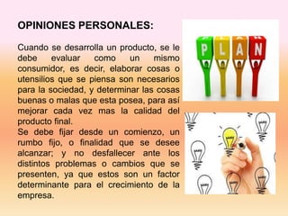 OPINIONES PERSONALES:
Cuando se desarrolla un producto, se le
debe evaluar como un mismo
consumidor, es decir, elaborar cosas o
utensilios que se piensa son necesarios
para la sociedad, y determinar las cosas
buenas o malas que esta posea, para así
mejorar cada vez mas la calidad del
producto final.
Se debe fijar desde un comienzo, un
rumbo fijo, o finalidad que se desee
alcanzar; y no desfallecer ante los
distintos problemas o cambios que se
presenten, ya que estos son un factor
determinante para el crecimiento de la
empresa.
 