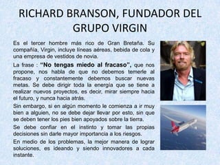 RICHARD BRANSON, FUNDADOR DEL
GRUPO VIRGIN
Es el tercer hombre más rico de Gran Bretaña. Su
compañía, Virgin, incluye líneas aéreas, bebida de cola y
una empresa de vestidos de novia.
La frase : “No tengas miedo al fracaso”, que nos
propone, nos habla de que no debemos temerle al
fracaso y constantemente debemos buscar nuevas
metas. Se debe dirigir toda la energía que se tiene a
realizar nuevos proyectos, es decir, mirar siempre hacia
el futuro, y nunca hacia atrás.
Sin embargo, si en algún momento le comienza a ir muy
bien a alguien, no se debe dejar llevar por esto, sin que
se deben tener los pies bien apoyados sobre la tierra.
Se debe confiar en el instinto y tomar las propias
decisiones sin darle mayor importancia a los riesgos.
En medio de los problemas, la mejor manera de lograr
soluciones, es ideando y siendo innovadores a cada
instante.
 