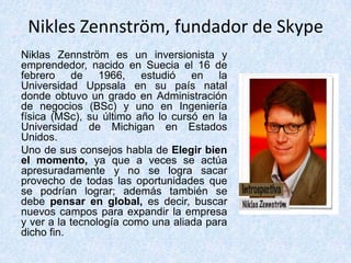Nikles Zennström, fundador de Skype
Niklas Zennström es un inversionista y
emprendedor, nacido en Suecia el 16 de
febrero de 1966, estudió en la
Universidad Uppsala en su país natal
donde obtuvo un grado en Administración
de negocios (BSc) y uno en Ingeniería
física (MSc), su último año lo cursó en la
Universidad de Michigan en Estados
Unidos.
Uno de sus consejos habla de Elegir bien
el momento, ya que a veces se actúa
apresuradamente y no se logra sacar
provecho de todas las oportunidades que
se podrían lograr; además también se
debe pensar en global, es decir, buscar
nuevos campos para expandir la empresa
y ver a la tecnología como una aliada para
dicho fin.
 