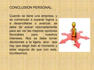 CONCLUSION PERSONAL:
Cuando se tiene una empresa, y
se comienzan a superar logros y
a desarrollarse o avanzar, se
debe de actuar razonadamente
para así ver las mejores opciones
favorables para nuestros
intereses. Nos se debe tomar
decisiones a la ligera, sino que
hay que elegir bien el momento y
estar seguros de que con este,
triunfaremos.
 
