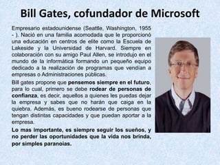 Bill Gates, cofundador de Microsoft
Empresario estadounidense (Seattle, Washington, 1955
- ). Nació en una familia acomodada que le proporcionó
una educación en centros de elite como la Escuela de
Lakeside y la Universidad de Harvard. Siempre en
colaboración con su amigo Paul Allen, se introdujo en el
mundo de la informática formando un pequeño equipo
dedicado a la realización de programas que vendían a
empresas o Administraciones públicas.
Bill gates propone que pensemos siempre en el futuro,
para lo cual, primero se debe rodear de personas de
confianza, es decir, aquellos a quienes les puedas dejar
la empresa y sabes que no harán que caiga en la
quiebra. Además, es bueno rodearse de personas que
tengan distintas capacidades y que puedan aportar a la
empresa.
Lo mas importante, es siempre seguir los sueños, y
no perder las oportunidades que la vida nos brinda,
por simples paranoias.
 