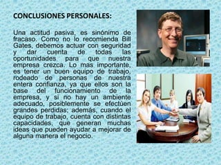 CONCLUSIONES PERSONALES:
Una actitud pasiva, es sinónimo de
fracaso. Como no lo recomienda Bill
Gates, debemos actuar con seguridad
y dar cuenta de todas las
oportunidades para que nuestra
empresa crezca. Lo mas importante,
es tener un buen equipo de trabajo,
rodeado de personas de nuestra
entera confianza, ya que ellos son la
base del funcionamiento de la
empresa, y si no hay un ambiente
adecuado, posiblemente se efectúen
grandes perdidas; además, cuando el
equipo de trabajo, cuenta con distintas
capacidades, que generan muchas
ideas que pueden ayudar a mejorar de
alguna manera el negocio.
 