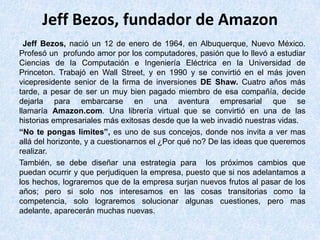 Jeff Bezos, fundador de Amazon
Jeff Bezos, nació un 12 de enero de 1964, en Albuquerque, Nuevo México.
Profesó un profundo amor por los computadores, pasión que lo llevó a estudiar
Ciencias de la Computación e Ingeniería Eléctrica en la Universidad de
Princeton. Trabajó en Wall Street, y en 1990 y se convirtió en el más joven
vicepresidente senior de la firma de inversiones DE Shaw. Cuatro años más
tarde, a pesar de ser un muy bien pagado miembro de esa compañía, decide
dejarla para embarcarse en una aventura empresarial que se
llamaría Amazon.com. Una librería virtual que se convirtió en una de las
historias empresariales más exitosas desde que la web invadió nuestras vidas.
“No te pongas limites”, es uno de sus concejos, donde nos invita a ver mas
allá del horizonte, y a cuestionarnos el ¿Por qué no? De las ideas que queremos
realizar.
También, se debe diseñar una estrategia para los próximos cambios que
puedan ocurrir y que perjudiquen la empresa, puesto que si nos adelantamos a
los hechos, lograremos que de la empresa surjan nuevos frutos al pasar de los
años; pero si solo nos interesamos en las cosas transitorias como la
competencia, solo lograremos solucionar algunas cuestiones, pero mas
adelante, aparecerán muchas nuevas.
 