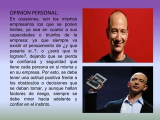 OPINION PERSONAL:
En ocasiones, son los mismos
empresarios los que se ponen
limites, ya sea en cuanto a sus
capacidades o triunfos de la
empresa; ya que siempre va
existir el pensamiento de ¿y que
pasaría si..?, o ¿será que lo
lograre?, dejando que se pierda
la confianza y seguridad que
tiene cada persona en si misma y
en su empresa. Por esto, se debe
tener una actitud positiva frente a
los obstáculos o decisiones que
se deban tomar, y aunque hallan
factores de riesgo, siempre se
debe mirar hacia adelante y
confiar en el instinto.
 