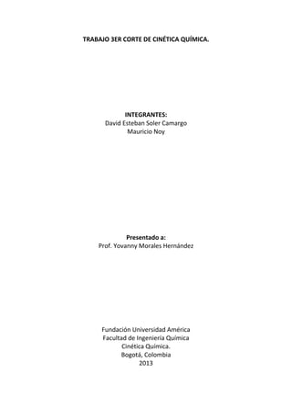 TRABAJO 3ER CORTE DE CINÉTICA QUÍMICA.

INTEGRANTES:
David Esteban Soler Camargo
Mauricio Noy

Presentado a:
Prof. Yovanny Morales Hernández

Fundación Universidad América
Facultad de Ingeniería Química
Cinética Química.
Bogotá, Colombia
2013

 