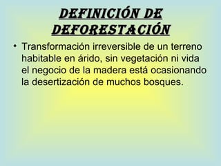 DEFINICIÓN DE
        DEFOREsTACIÓN
• Transformación irreversible de un terreno
  habitable en árido, sin vegetación ni vida
  el negocio de la madera está ocasionando
  la desertización de muchos bosques.
 