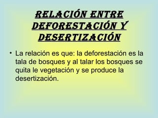 RELACIÓN ENTRE
       DEFOREsTACIÓN Y
        DEsERTIZACIÓN
• La relación es que: la deforestación es la
  tala de bosques y al talar los bosques se
  quita le vegetación y se produce la
  desertización.
 