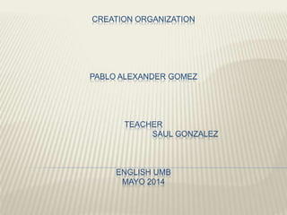 CREATION ORGANIZATION
PABLO ALEXANDER GOMEZ
TEACHER
SAUL GONZALEZ
ENGLISH UMB
MAYO 2014
 