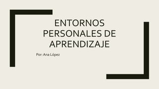 ENTORNOS
PERSONALES DE
APRENDIZAJE
Por: Ana López
 