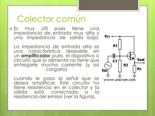 Colector común
   Es muy útil pues tiene una
    impedancia de entrada muy alta y
    una impedancia de salida baja.
    La impedancia de entrada alta es
    una característica deseable en
    un amplificador pues, el dispositivo o
    circuito que lo alimenta no tiene que
    entregarle mucha corriente (y así
                   cargarlo)
    cuando le pasa la señal que se
    desea amplificar. Este circuito no
    tiene resistencia en el colector y la
    salida está conectada a                la
    resistencia del emisor (ver la figura).
 