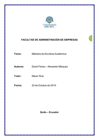 1
FACULTAD DE ADMINISTRACIÓN DE EMPRESAS
Tema: Métodos de Escritura Académica
Autores: David Flores – Alexander Márquez
Tutor: Mauro Ruiz
Fecha: 22 de Octubre de 2010
Quito – Ecuador
 