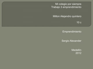 Mi colegio por siempre
Trabajo 3 emprendimiento


 Milton Alejandro quintero

                     10 c


         Emprendimiento


        Sergio Alexander


                 Medellín
                   2012
 