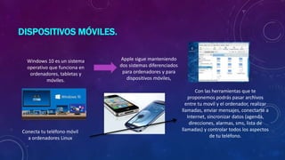 DISPOSITIVOS MÓVILES.
Windows 10 es un sistema
operativo que funciona en
ordenadores, tabletas y
móviles.
Apple sigue manteniendo
dos sistemas diferenciados
para ordenadores y para
dispositivos móviles,
Conecta tu teléfono móvil
a ordenadores Linux
Con las herramientas que te
proponemos podrás pasar archivos
entre tu movil y el ordenador, realizar
llamadas, enviar mensajes, conectarte a
Internet, sincronizar datos (agenda,
direcciones, alarmas, sms, lista de
llamadas) y controlar todos los aspectos
de tu teléfono.
 