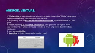 ANDROID. VENTAJAS.
1. Código abierto, permitiendo que grupos o personan desarrollen "ROMs" capaces de
mejorar al velocidad y características de la terminal.
2. Hoy día hay más de 650.000 aplicaciones disponibles, aproximadamente 2/3 son
gratis.
3. Hace funcionar a la vez varias aplicaciones y las gestiona, las deja en modo
suspensión si no se utilizan e incluso cerrarlas si llevan un periodo determinado de
inactividad.
4. Muy personalizable.
5. Asequible (móviles de gama alta, media y baja)
 
