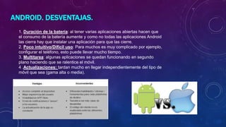 ANDROID. DESVENTAJAS.
1. Duración de la batería: al tener varias aplicaciones abiertas hacen que
el consumo de la batería aumente y como no todas las aplicaciones Android
las cierra hay que instalar una aplicación para que las cierre.
2. Poco intuitivo/Difícil uso: Para muchos es muy complicado por ejemplo,
configurar el teléfono, esto puede llevar mucho tiempo.
3. Multitarea: algunas aplicaciones se quedan funcionando en segundo
plano haciendo que se ralentice el móvil.
4 .Actualizaciones: tardan mucho en llegar independientemente del tipo de
móvil que sea (gama alta o media).
 