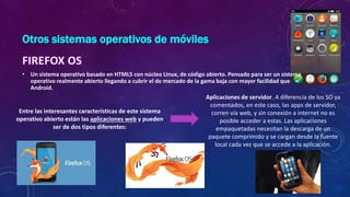 Otros sistemas operativos de móviles
• Un sistema operativo basado en HTML5 con núcleo Linux, de código abierto. Pensado para ser un sistema
operativo realmente abierto llegando a cubrir el de mercado de la gama baja con mayor facilidad que
Android.
Entre las interesantes características de este sistema
operativo abierto están las aplicaciones web y pueden
ser de dos tipos diferentes:
Aplicaciones de servidor. A diferencia de los SO ya
comentados, en este caso, las apps de servidor,
corren vía web, y sin conexión a internet no es
posible acceder a estas. Las aplicaciones
empaquetadas necesitan la descarga de un
paquete comprimido y se cargan desde la fuente
local cada vez que se accede a la aplicación.
 