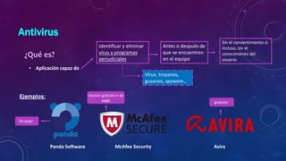 Antivirus
• Aplicación capaz de
¿Qué es?
Identificar y eliminar
virus y programas
perjudiciales
Antes o después de
que se encuentren
en el equipo
Virus, troyanos,
gusanos, spyware…
Sin el consentimiento o,
incluso, sin el
conocimiento del
usuario.
Panda Software McAfee Security Avira
gratuito
Versión gratuita + de
pago
De pago
 