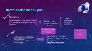 Restauración de equipos
Método por el cual el equipo vuelve
a un estado anterior para deshacer
cambios.
Recordemos…
No afecta a los
archivos personales.
Por ejemplo:
• Correo
electrónico
• Imágenes
• Documentos
Instalaciones de programas o
controladores que realizan
cambios, virus, problemas de
rendimiento….
En definitiva, porque ha
habido un fallo y queremos
arreglarlo ya que no
hayamos una solución.
Y la desinstalación de los
mismos no soluciona el
problema
Requiere
mucho espacio
en el disco
duro
 