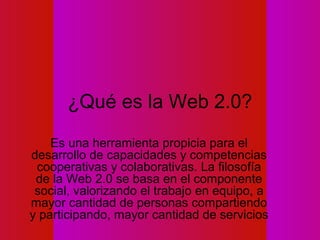 ¿Qué es la Web 2.0?
    Es una herramienta propicia para el
desarrollo de capacidades y competencias
 cooperativas y colaborativas. La filosofía
 de la Web 2.0 se basa en el componente
 social, valorizando el trabajo en equipo, a
mayor cantidad de personas compartiendo
y participando, mayor cantidad de servicios
 