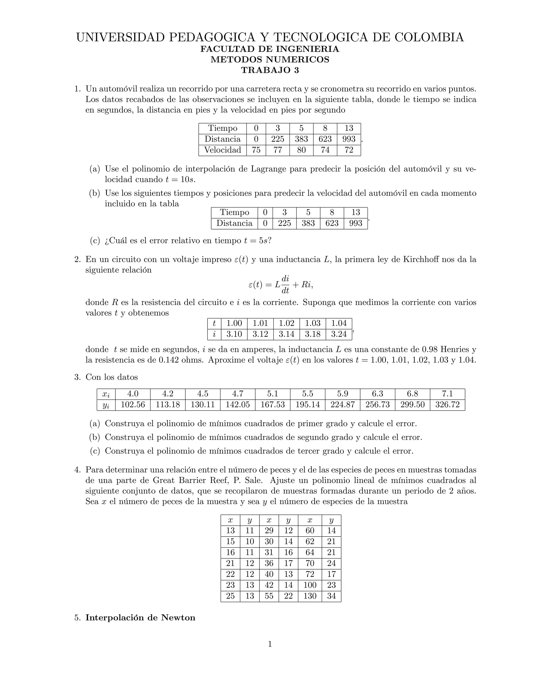 UNIVERSIDAD PEDAGOGICA Y TECNOLOGICA DE COLOMBIA 
FACULTAD DE INGENIERIA 
METODOS NUMERICOS 
TRABAJO 3 
1. Un automóvil realiza un recorrido por una carretera recta y se cronometra su recorrido en varios puntos. 
Los datos recabados de las observaciones se incluyen en la siguiente tabla, donde le tiempo se indica 
en segundos, la distancia en pies y la velocidad en pies por segundo 
Tiempo 0 3 5 8 13 
Distancia 0 225 383 623 993 
Velocidad 75 77 80 74 72 
: 
(a) Use el polinomio de interpolación de Lagrange para predecir la posición del automóvil y su ve- 
locidad cuando t = 10s: 
(b) Use los siguientes tiempos y posiciones para predecir la velocidad del automóvil en cada momento 
incluido en la tabla 
Tiempo 0 3 5 8 13 
Distancia 0 225 383 623 993 
: 
(c) ¿Cuál es el error relativo en tiempo t = 5s? 
2. En un circuito con un voltaje impreso "(t) y una inductancia L, la primera ley de Kirchho¤ nos da la 
siguiente relación 
"(t) = L 
di 
dt 
+ Ri; 
donde R es la resistencia del circuito e i es la corriente. Suponga que medimos la corriente con varios 
valores t y obtenemos 
t 1:00 1:01 1:02 1:03 1:04 
i 3:10 3:12 3:14 3:18 3:24 
; 
donde t se mide en segundos, i se da en amperes, la inductancia L es una constante de 0:98 Henries y 
la resistencia es de 0:142 ohms. Aproxime el voltaje "(t) en los valores t = 1:00; 1:01; 1:02; 1:03 y 1:04: 
3. Con los datos 
xi 4:0 4:2 4:5 4:7 5:1 5:5 5:9 6:3 6:8 7:1 
yi 102:56 113:18 130:11 142:05 167:53 195:14 224:87 256:73 299:50 326:72 
(a) Construya el polinomio de mínimos cuadrados de primer grado y calcule el error. 
(b) Construya el polinomio de mínimos cuadrados de segundo grado y calcule el error. 
(c) Construya el polinomio de mínimos cuadrados de tercer grado y calcule el error. 
4. Para determinar una relación entre el número de peces y el de las especies de peces en muestras tomadas 
de una parte de Great Barrier Reef, P. Sale. Ajuste un polinomio lineal de mínimos cuadrados al 
siguiente conjunto de datos, que se recopilaron de muestras formadas durante un periodo de 2 años. 
Sea x el número de peces de la muestra y sea y el número de especies de la muestra 
x y x y x y 
13 11 29 12 60 14 
15 10 30 14 62 21 
16 11 31 16 64 21 
21 12 36 17 70 24 
22 12 40 13 72 17 
23 13 42 14 100 23 
25 13 55 22 130 34 
5. Interpolación de Newton 
1 
 