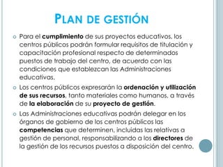 PLAN DE GESTIÓN
 Para el cumplimiento de sus proyectos educativos, los
centros públicos podrán formular requisitos de titulación y
capacitación profesional respecto de determinados
puestos de trabajo del centro, de acuerdo con las
condiciones que establezcan las Administraciones
educativas.
 Los centros públicos expresarán la ordenación y utilización
de sus recursos, tanto materiales como humanos, a través
de la elaboración de su proyecto de gestión.
 Las Administraciones educativas podrán delegar en los
órganos de gobierno de los centros públicos las
competencias que determinen, incluidas las relativas a
gestión de personal, responsabilizando a los directores de
la gestión de los recursos puestos a disposición del centro.
 