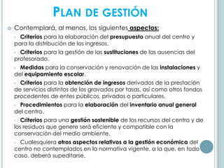 PLAN DE GESTIÓN
 Contemplará, al menos, los siguientes aspectos:
• Criterios para la elaboración del presupuesto anual del centro y
para la distribución de los ingresos.
• Criterios para la gestión de las sustituciones de las ausencias del
profesorado.
• Medidas para la conservación y renovación de las instalaciones y
del equipamiento escolar.
• Criterios para la obtención de ingresos derivados de la prestación
de servicios distintos de los gravados por tasas, así como otros fondos
procedentes de entes públicos, privados o particulares.
• Procedimientos para la elaboración del inventario anual general
del centro.
• Criterios para una gestión sostenible de los recursos del centro y de
los residuos que genere será eficiente y compatible con la
conservación del medio ambiente.
• Cualesquiera otros aspectos relativos a la gestión económica del
centro no contemplados en la normativa vigente, a la que, en todo
caso, deberá supeditarse.
 